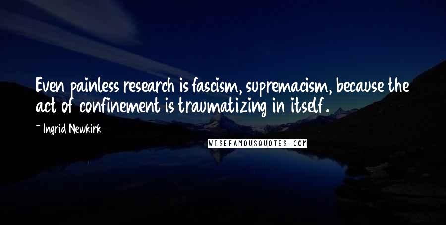 Ingrid Newkirk Quotes: Even painless research is fascism, supremacism, because the act of confinement is traumatizing in itself.