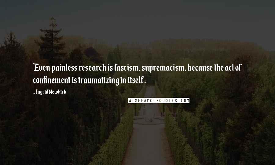 Ingrid Newkirk Quotes: Even painless research is fascism, supremacism, because the act of confinement is traumatizing in itself.