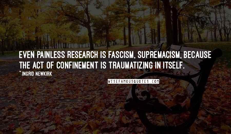 Ingrid Newkirk Quotes: Even painless research is fascism, supremacism, because the act of confinement is traumatizing in itself.