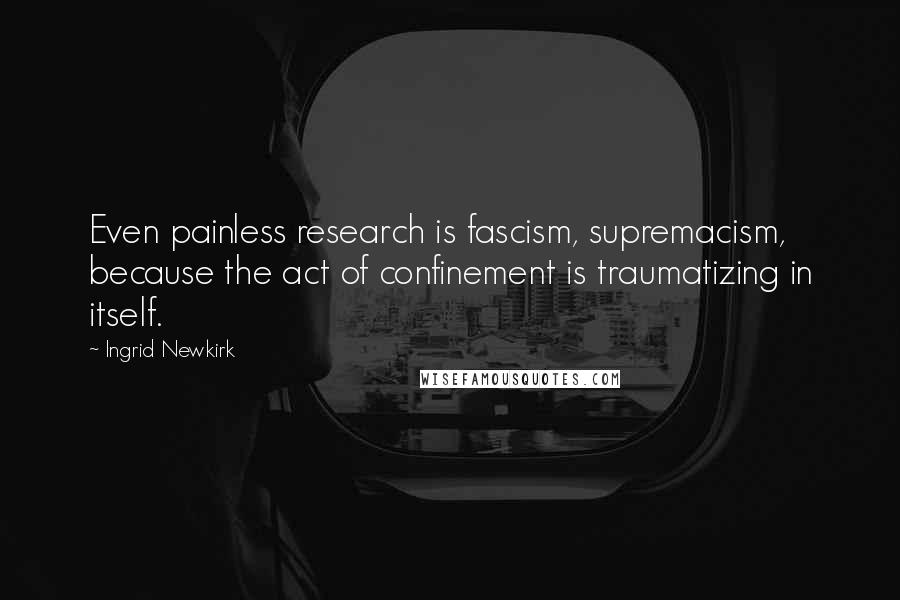 Ingrid Newkirk Quotes: Even painless research is fascism, supremacism, because the act of confinement is traumatizing in itself.