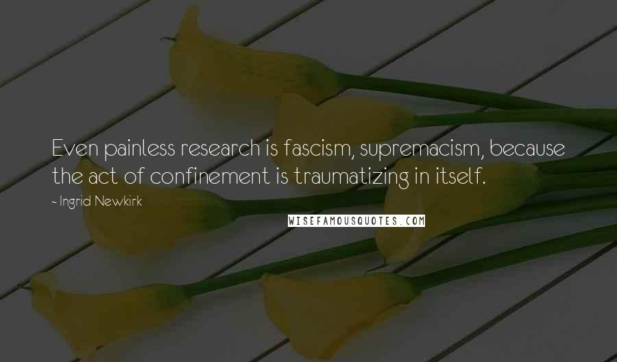 Ingrid Newkirk Quotes: Even painless research is fascism, supremacism, because the act of confinement is traumatizing in itself.