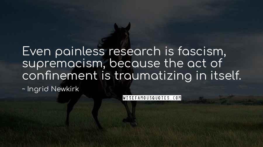 Ingrid Newkirk Quotes: Even painless research is fascism, supremacism, because the act of confinement is traumatizing in itself.