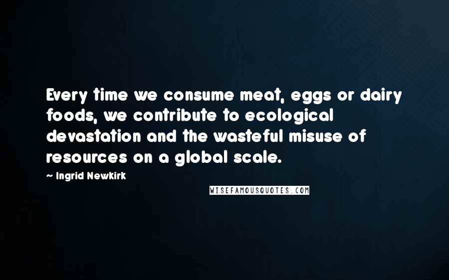 Ingrid Newkirk Quotes: Every time we consume meat, eggs or dairy foods, we contribute to ecological devastation and the wasteful misuse of resources on a global scale.