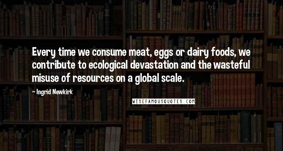 Ingrid Newkirk Quotes: Every time we consume meat, eggs or dairy foods, we contribute to ecological devastation and the wasteful misuse of resources on a global scale.