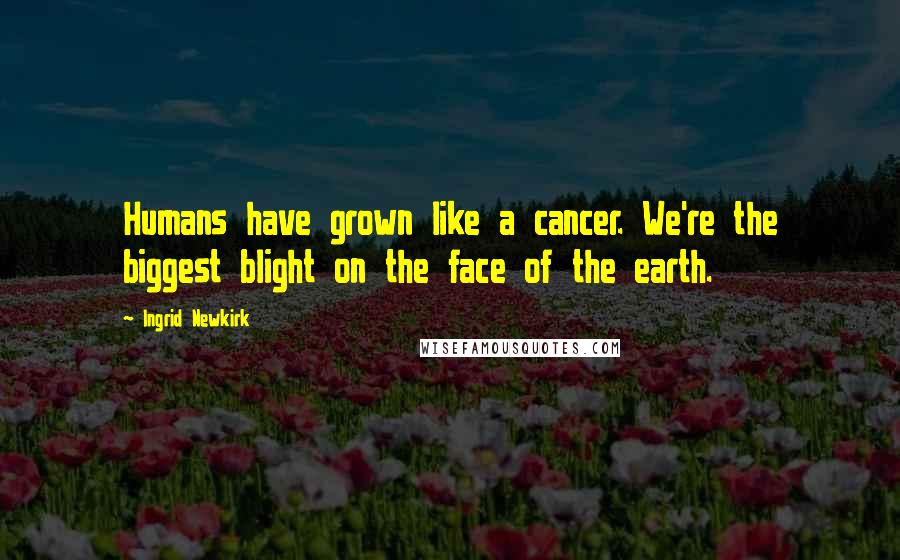 Ingrid Newkirk Quotes: Humans have grown like a cancer. We're the biggest blight on the face of the earth.