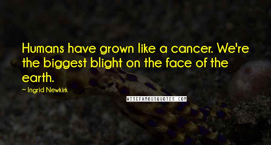 Ingrid Newkirk Quotes: Humans have grown like a cancer. We're the biggest blight on the face of the earth.