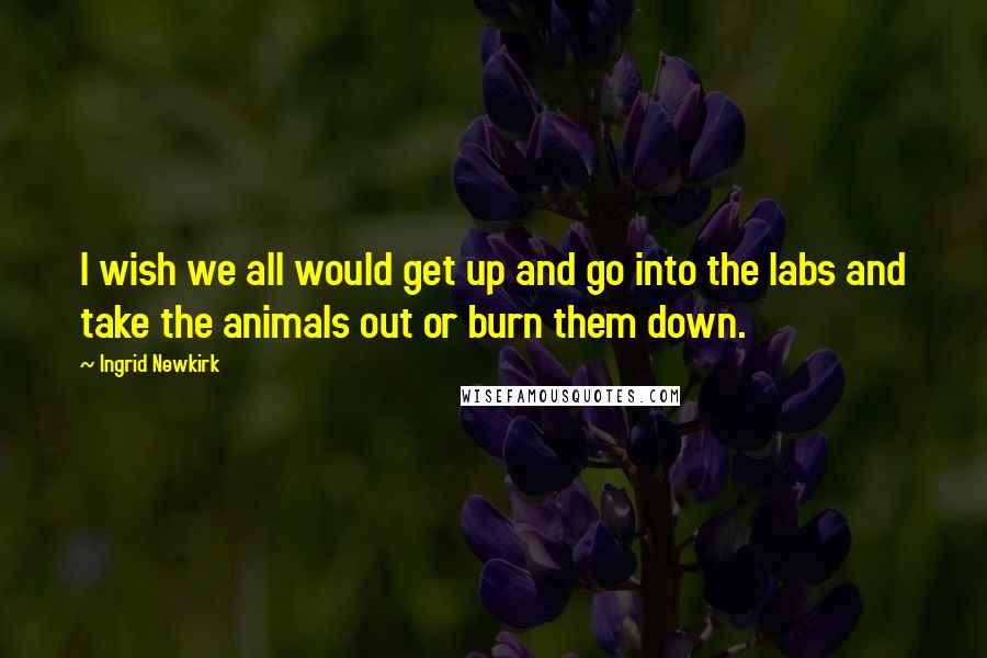 Ingrid Newkirk Quotes: I wish we all would get up and go into the labs and take the animals out or burn them down.