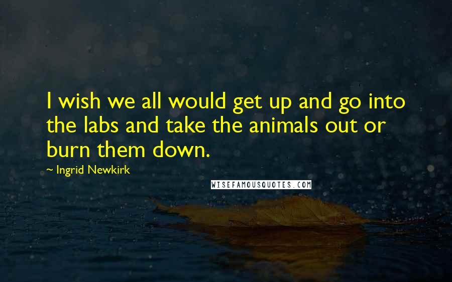Ingrid Newkirk Quotes: I wish we all would get up and go into the labs and take the animals out or burn them down.