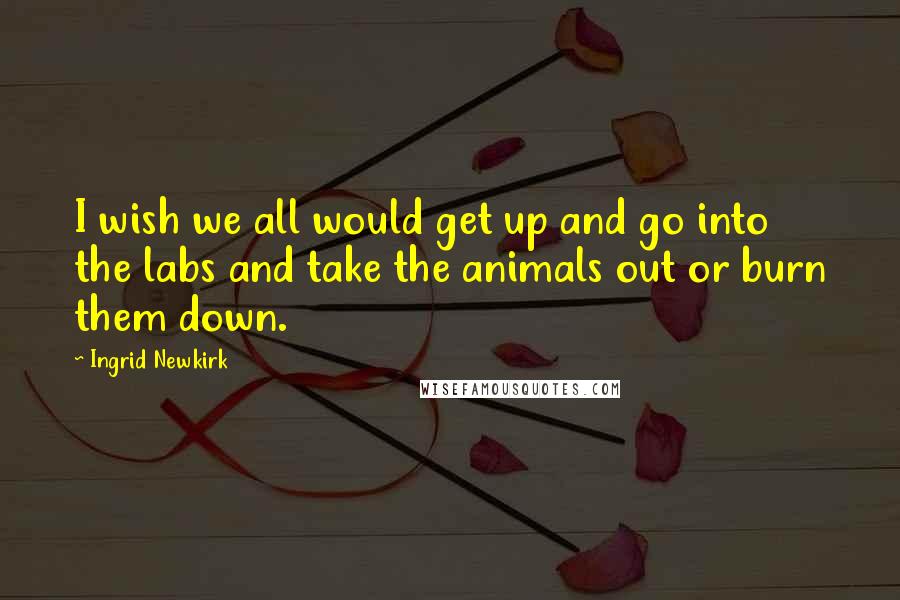 Ingrid Newkirk Quotes: I wish we all would get up and go into the labs and take the animals out or burn them down.