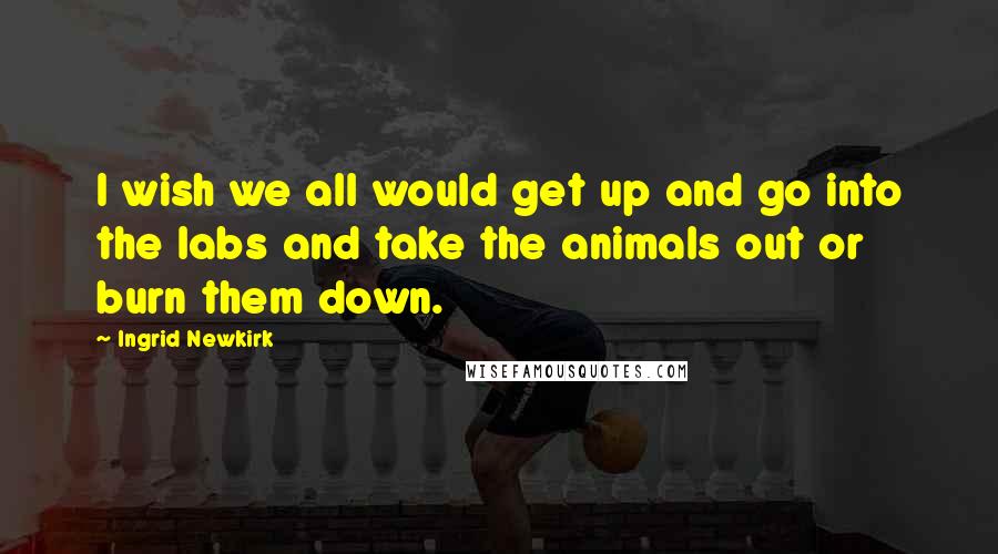 Ingrid Newkirk Quotes: I wish we all would get up and go into the labs and take the animals out or burn them down.