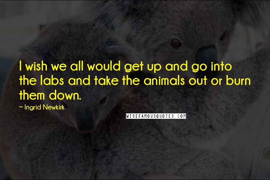 Ingrid Newkirk Quotes: I wish we all would get up and go into the labs and take the animals out or burn them down.