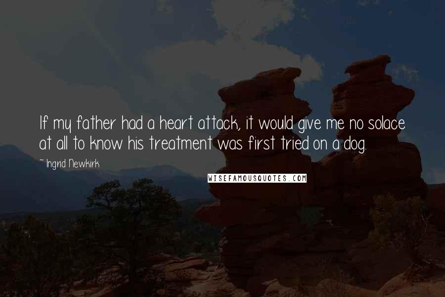 Ingrid Newkirk Quotes: If my father had a heart attack, it would give me no solace at all to know his treatment was first tried on a dog.