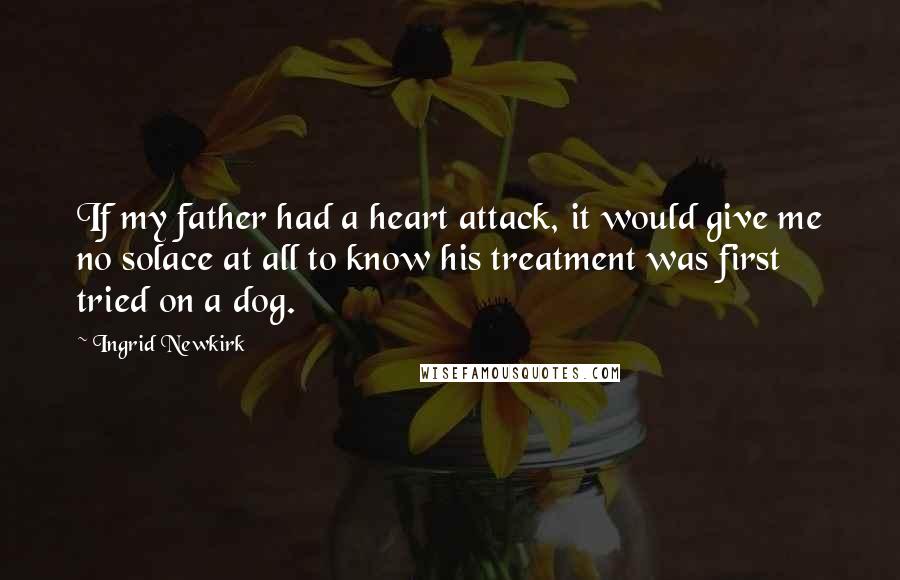 Ingrid Newkirk Quotes: If my father had a heart attack, it would give me no solace at all to know his treatment was first tried on a dog.