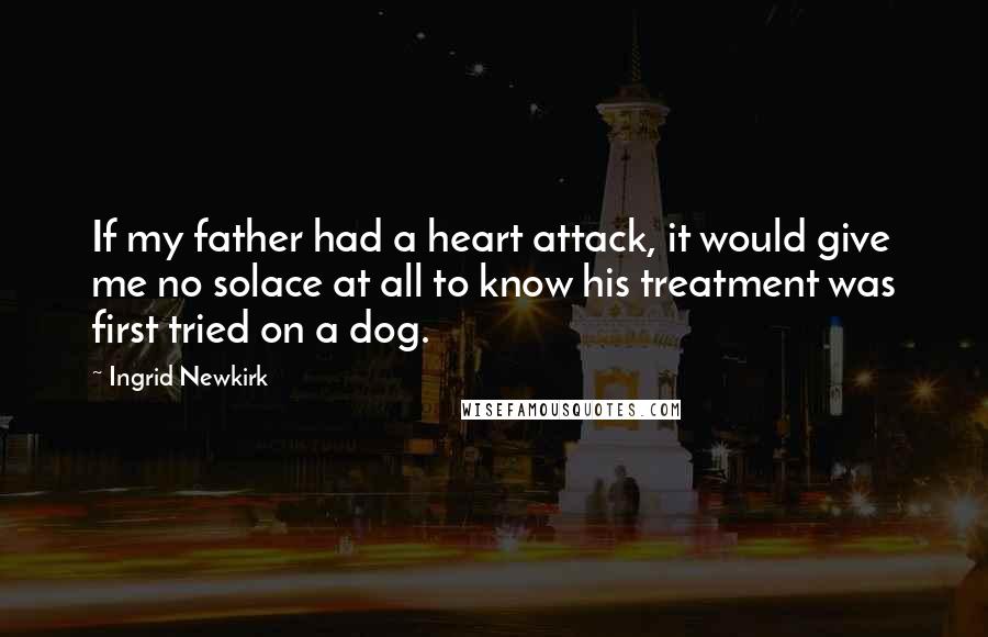 Ingrid Newkirk Quotes: If my father had a heart attack, it would give me no solace at all to know his treatment was first tried on a dog.