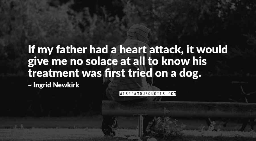 Ingrid Newkirk Quotes: If my father had a heart attack, it would give me no solace at all to know his treatment was first tried on a dog.