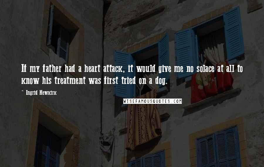 Ingrid Newkirk Quotes: If my father had a heart attack, it would give me no solace at all to know his treatment was first tried on a dog.
