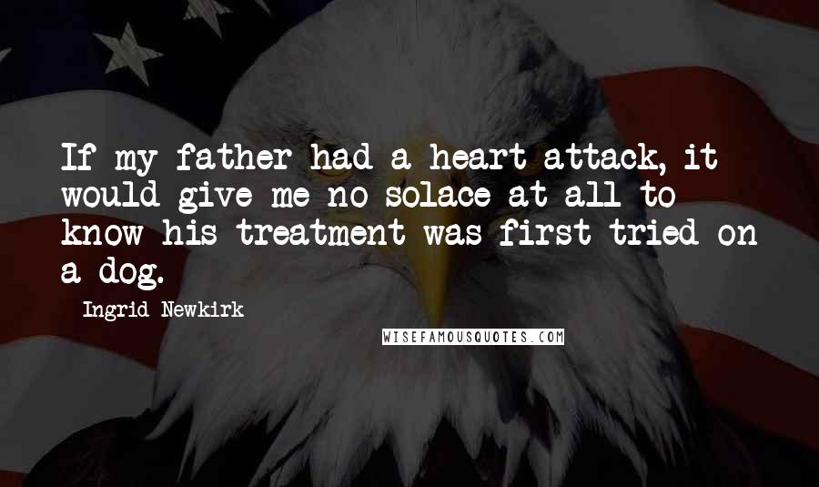 Ingrid Newkirk Quotes: If my father had a heart attack, it would give me no solace at all to know his treatment was first tried on a dog.