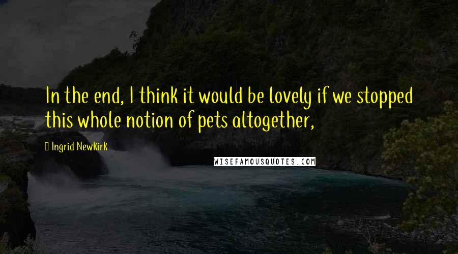 Ingrid Newkirk Quotes: In the end, I think it would be lovely if we stopped this whole notion of pets altogether,