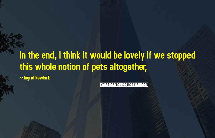 Ingrid Newkirk Quotes: In the end, I think it would be lovely if we stopped this whole notion of pets altogether,