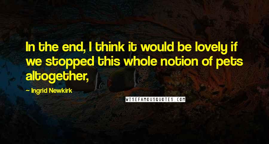 Ingrid Newkirk Quotes: In the end, I think it would be lovely if we stopped this whole notion of pets altogether,