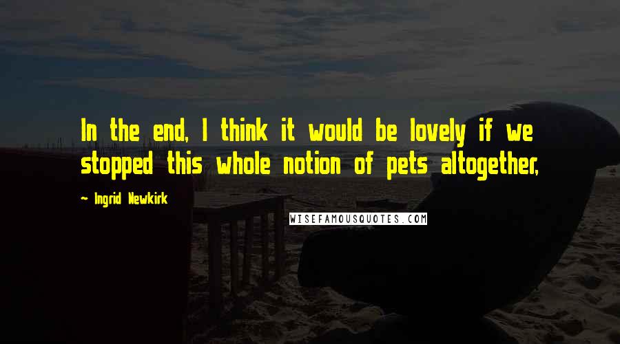Ingrid Newkirk Quotes: In the end, I think it would be lovely if we stopped this whole notion of pets altogether,