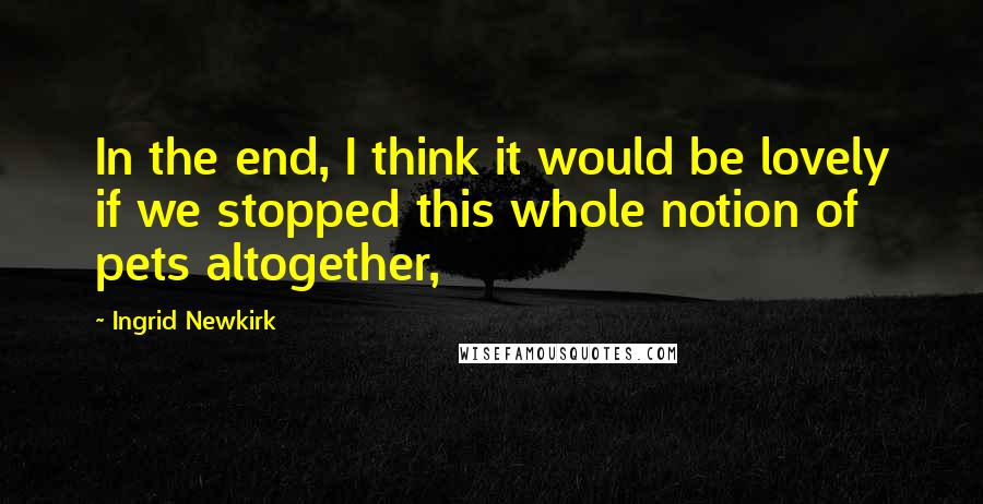 Ingrid Newkirk Quotes: In the end, I think it would be lovely if we stopped this whole notion of pets altogether,