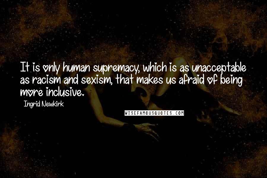 Ingrid Newkirk Quotes: It is only human supremacy, which is as unacceptable as racism and sexism, that makes us afraid of being more inclusive.