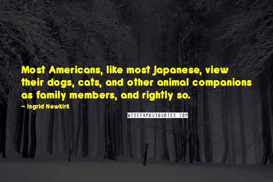 Ingrid Newkirk Quotes: Most Americans, like most Japanese, view their dogs, cats, and other animal companions as family members, and rightly so.