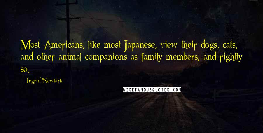 Ingrid Newkirk Quotes: Most Americans, like most Japanese, view their dogs, cats, and other animal companions as family members, and rightly so.