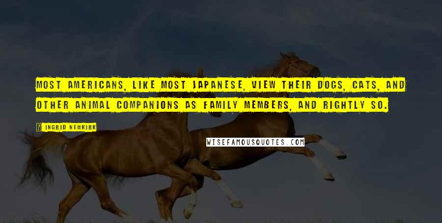 Ingrid Newkirk Quotes: Most Americans, like most Japanese, view their dogs, cats, and other animal companions as family members, and rightly so.
