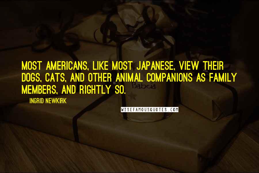 Ingrid Newkirk Quotes: Most Americans, like most Japanese, view their dogs, cats, and other animal companions as family members, and rightly so.