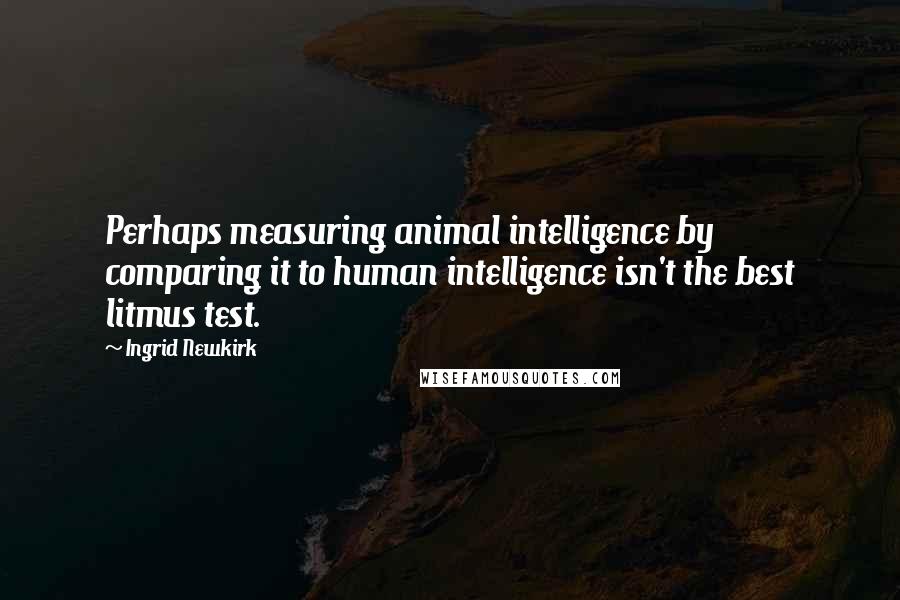 Ingrid Newkirk Quotes: Perhaps measuring animal intelligence by comparing it to human intelligence isn't the best litmus test.