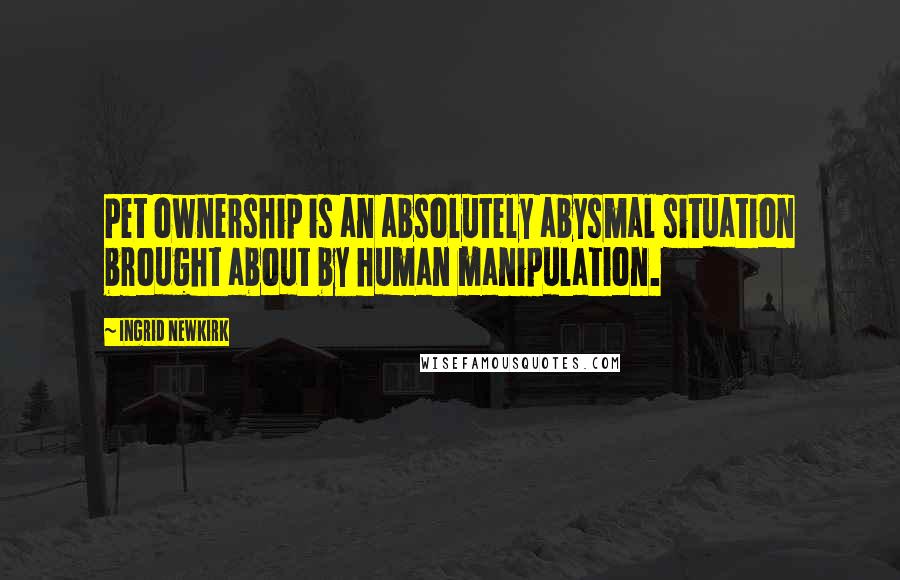 Ingrid Newkirk Quotes: Pet ownership is an absolutely abysmal situation brought about by human manipulation.