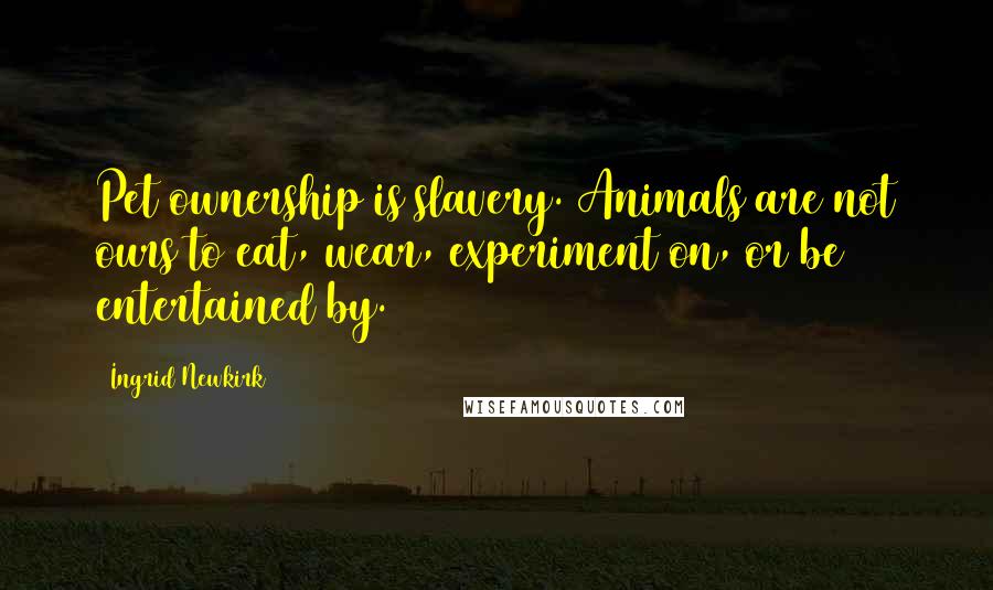 Ingrid Newkirk Quotes: Pet ownership is slavery. Animals are not ours to eat, wear, experiment on, or be entertained by.