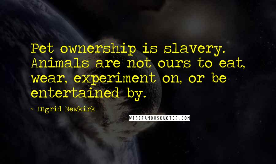 Ingrid Newkirk Quotes: Pet ownership is slavery. Animals are not ours to eat, wear, experiment on, or be entertained by.