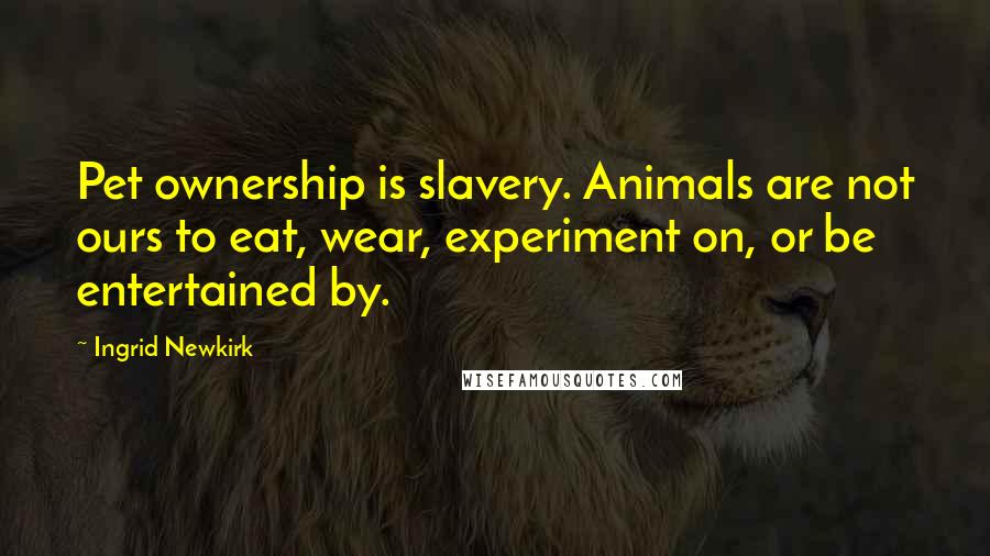 Ingrid Newkirk Quotes: Pet ownership is slavery. Animals are not ours to eat, wear, experiment on, or be entertained by.