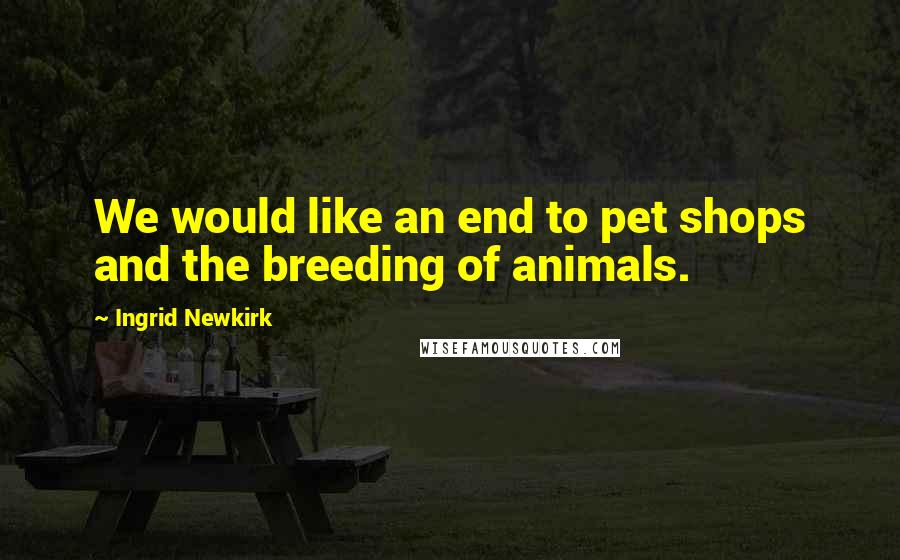 Ingrid Newkirk Quotes: We would like an end to pet shops and the breeding of animals.