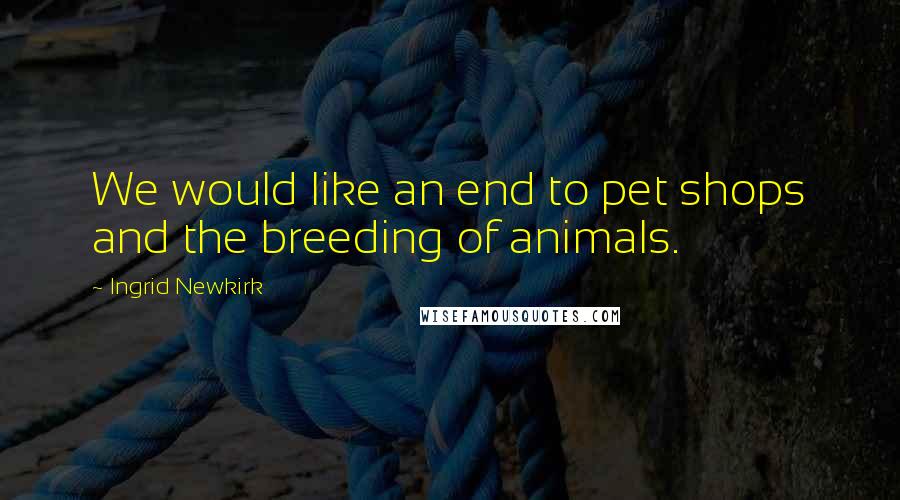 Ingrid Newkirk Quotes: We would like an end to pet shops and the breeding of animals.