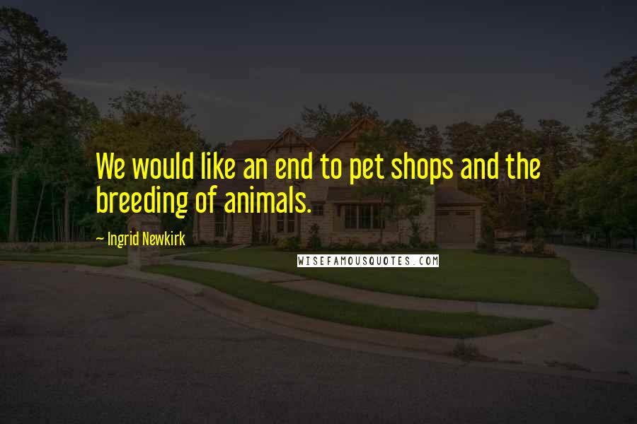 Ingrid Newkirk Quotes: We would like an end to pet shops and the breeding of animals.