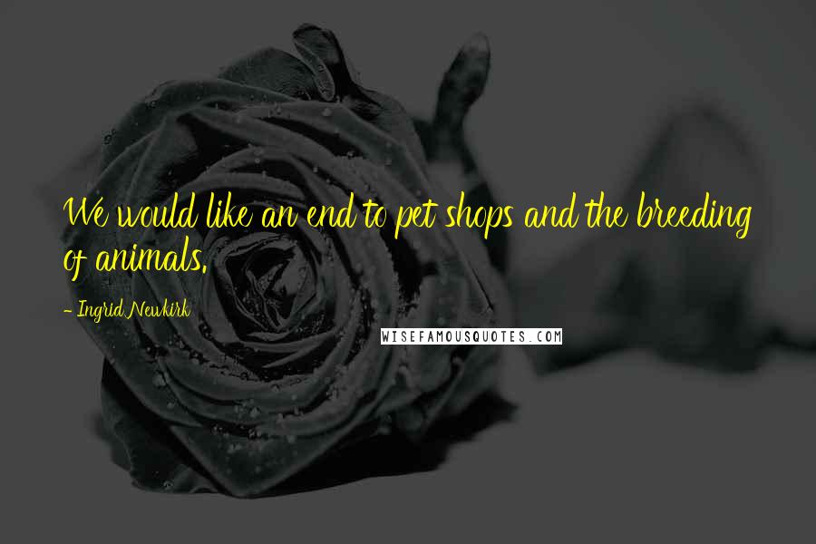 Ingrid Newkirk Quotes: We would like an end to pet shops and the breeding of animals.