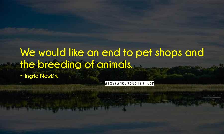Ingrid Newkirk Quotes: We would like an end to pet shops and the breeding of animals.