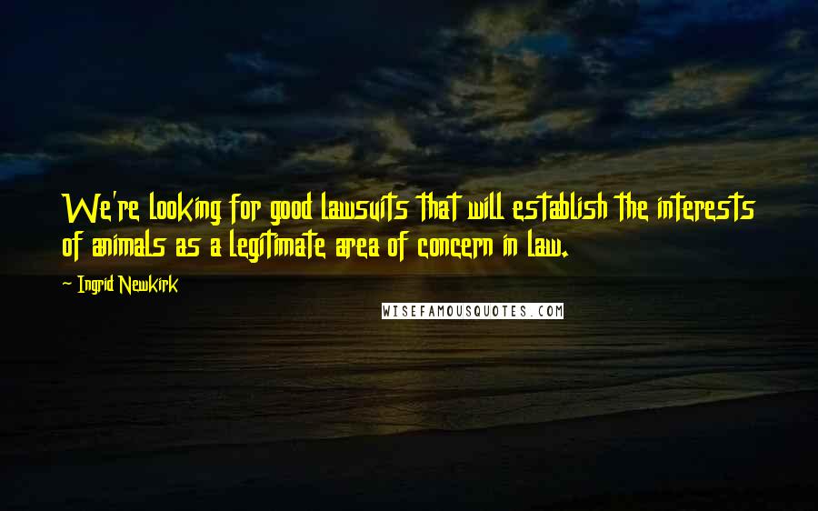 Ingrid Newkirk Quotes: We're looking for good lawsuits that will establish the interests of animals as a legitimate area of concern in law.