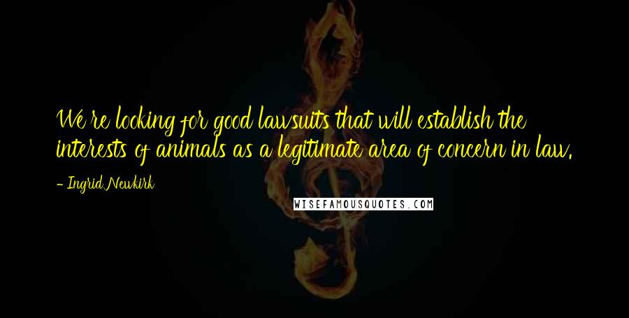 Ingrid Newkirk Quotes: We're looking for good lawsuits that will establish the interests of animals as a legitimate area of concern in law.