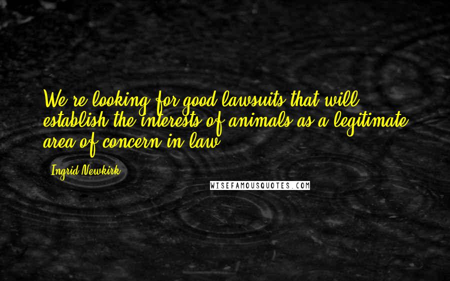 Ingrid Newkirk Quotes: We're looking for good lawsuits that will establish the interests of animals as a legitimate area of concern in law.