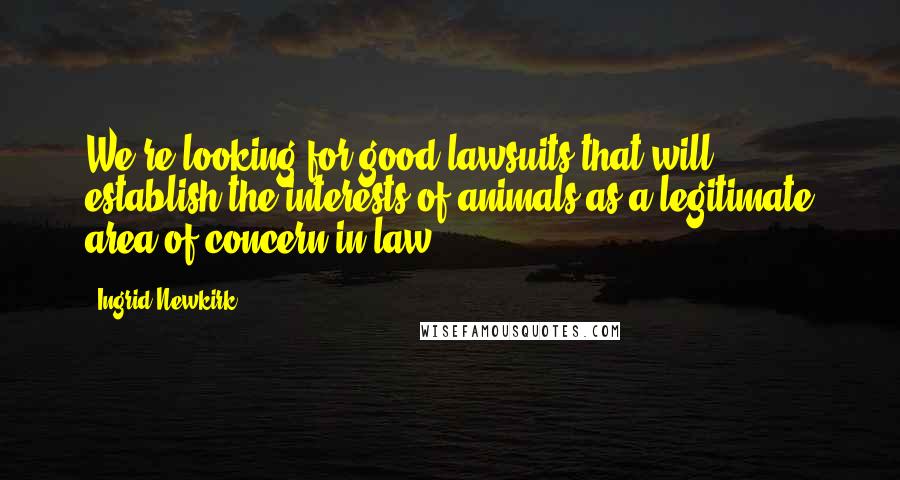 Ingrid Newkirk Quotes: We're looking for good lawsuits that will establish the interests of animals as a legitimate area of concern in law.