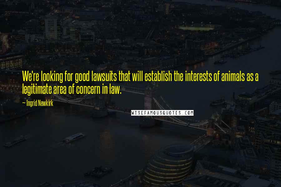 Ingrid Newkirk Quotes: We're looking for good lawsuits that will establish the interests of animals as a legitimate area of concern in law.