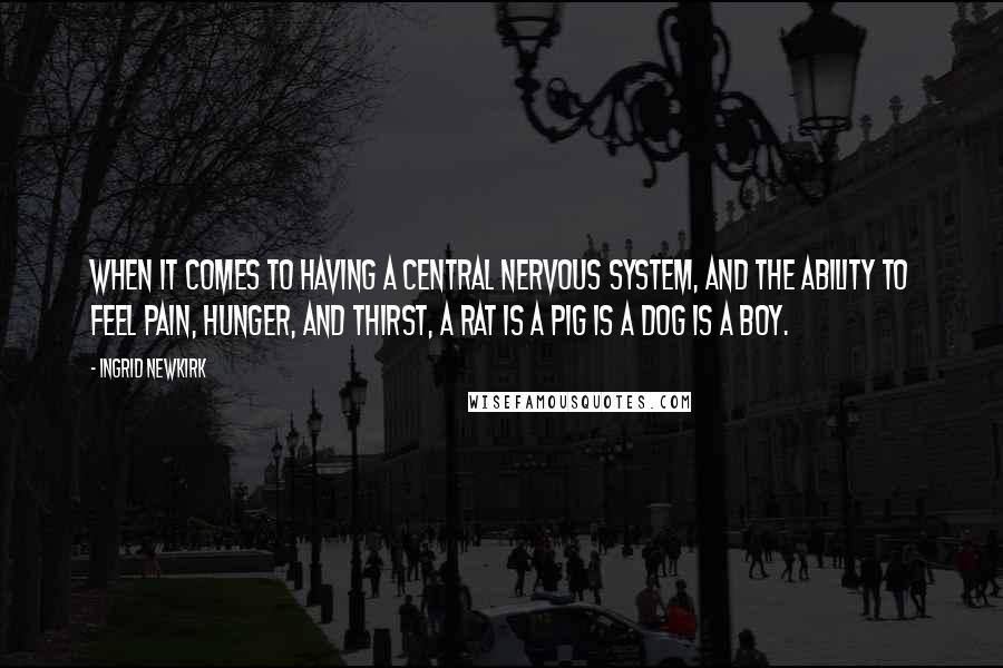 Ingrid Newkirk Quotes: When it comes to having a central nervous system, and the ability to feel pain, hunger, and thirst, a rat is a pig is a dog is a boy.