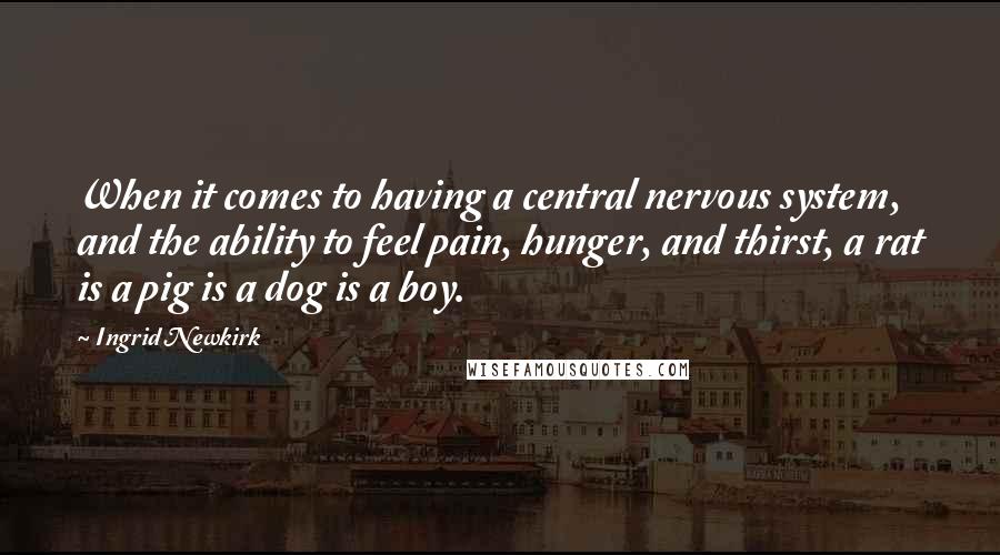Ingrid Newkirk Quotes: When it comes to having a central nervous system, and the ability to feel pain, hunger, and thirst, a rat is a pig is a dog is a boy.
