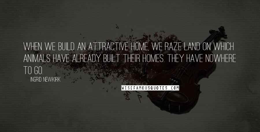 Ingrid Newkirk Quotes: When we build an attractive home, we raze land on which animals have already built their homes. They have nowhere to go.