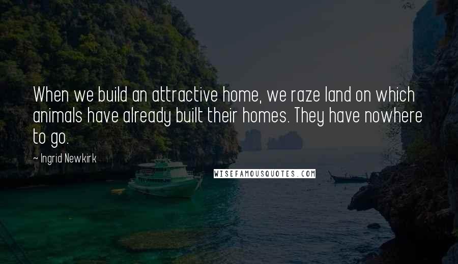 Ingrid Newkirk Quotes: When we build an attractive home, we raze land on which animals have already built their homes. They have nowhere to go.